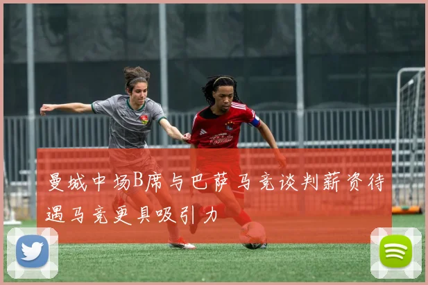 曼城中场B席与巴萨马竞谈判薪资待遇马竞更具吸引力