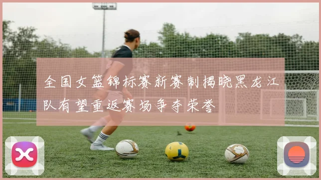 全国女篮锦标赛新赛制揭晓黑龙江队有望重返赛场争夺荣誉