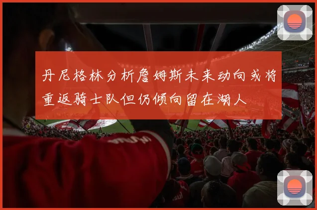 丹尼格林分析詹姆斯未来动向或将重返骑士队但仍倾向留在湖人