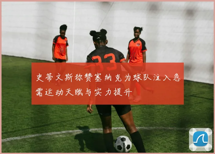 史蒂文斯称赞塞纳克为球队注入急需运动天赋与实力提升