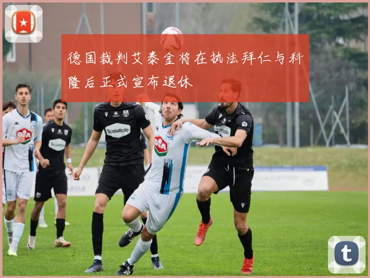 德国裁判艾泰金将在执法拜仁与科隆后正式宣布退休