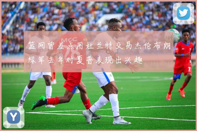 篮网曾差点用杜兰特交易杰伦布朗绿军去年对夏普表现出兴趣