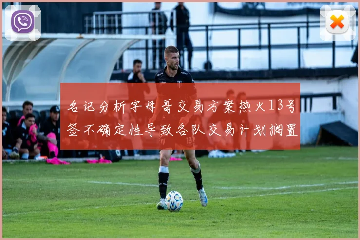 名记分析字母哥交易方案热火13号签不确定性导致各队交易计划搁置