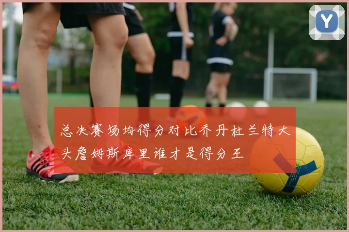 总决赛场均得分对比乔丹杜兰特大头詹姆斯库里谁才是得分王